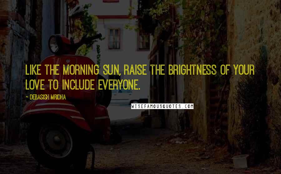 Debasish Mridha Quotes: Like the morning sun, raise the brightness of your love to include everyone.