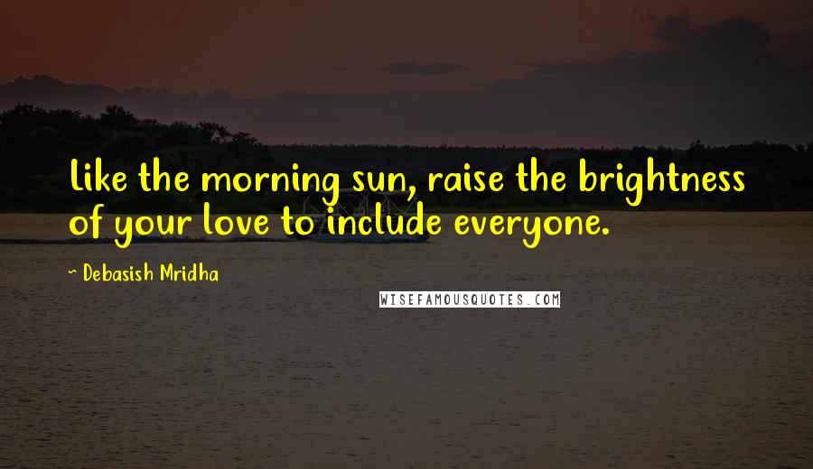 Debasish Mridha Quotes: Like the morning sun, raise the brightness of your love to include everyone.