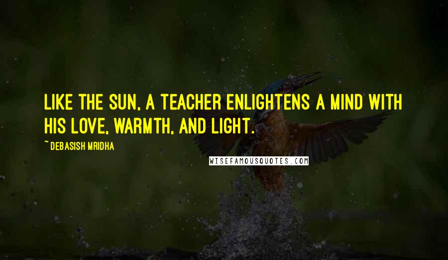 Debasish Mridha Quotes: Like the sun, a teacher enlightens a mind with his love, warmth, and light.