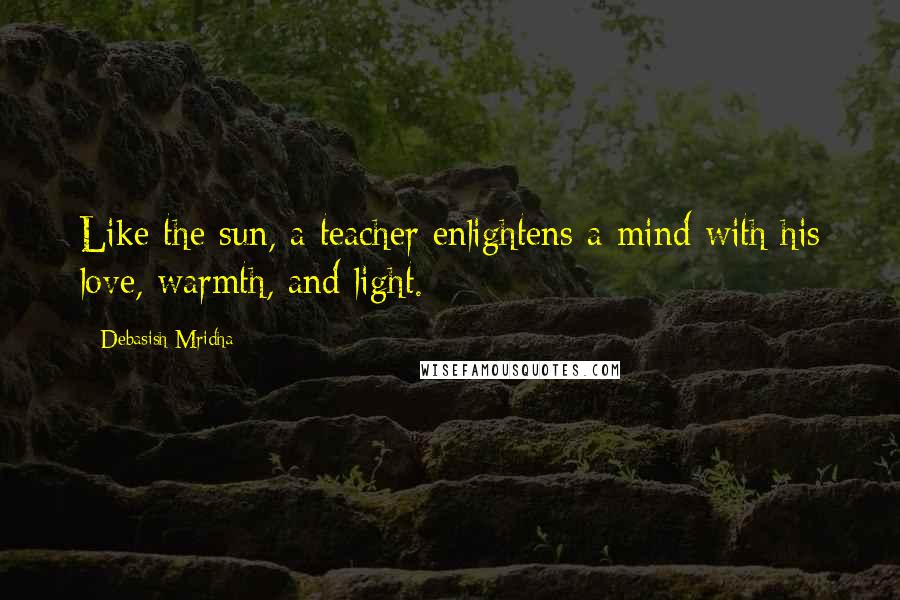 Debasish Mridha Quotes: Like the sun, a teacher enlightens a mind with his love, warmth, and light.