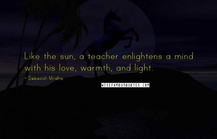 Debasish Mridha Quotes: Like the sun, a teacher enlightens a mind with his love, warmth, and light.