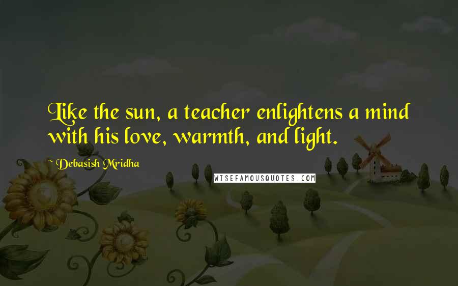 Debasish Mridha Quotes: Like the sun, a teacher enlightens a mind with his love, warmth, and light.