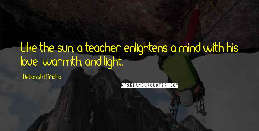 Debasish Mridha Quotes: Like the sun, a teacher enlightens a mind with his love, warmth, and light.