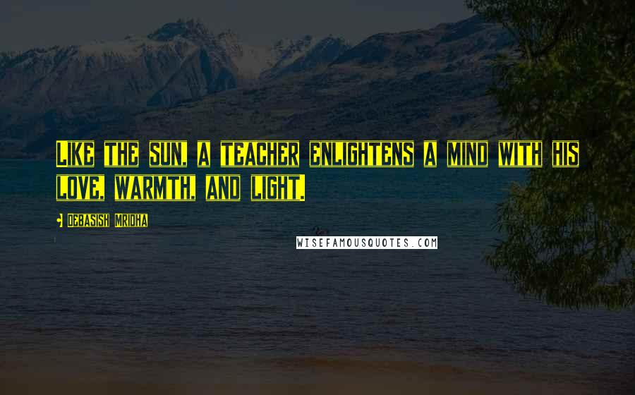 Debasish Mridha Quotes: Like the sun, a teacher enlightens a mind with his love, warmth, and light.