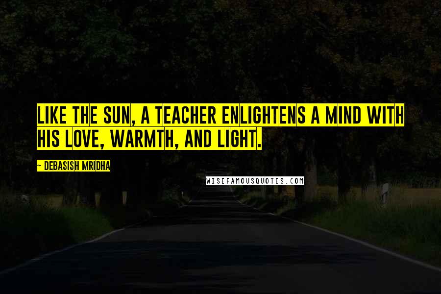 Debasish Mridha Quotes: Like the sun, a teacher enlightens a mind with his love, warmth, and light.