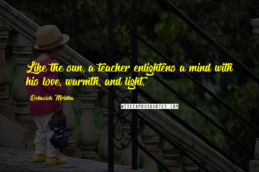 Debasish Mridha Quotes: Like the sun, a teacher enlightens a mind with his love, warmth, and light.