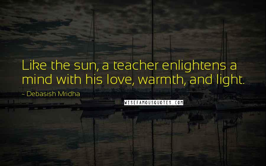 Debasish Mridha Quotes: Like the sun, a teacher enlightens a mind with his love, warmth, and light.