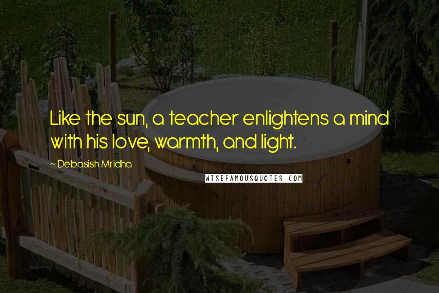 Debasish Mridha Quotes: Like the sun, a teacher enlightens a mind with his love, warmth, and light.