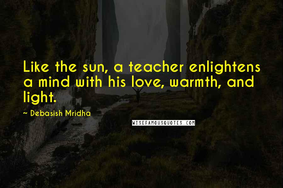 Debasish Mridha Quotes: Like the sun, a teacher enlightens a mind with his love, warmth, and light.