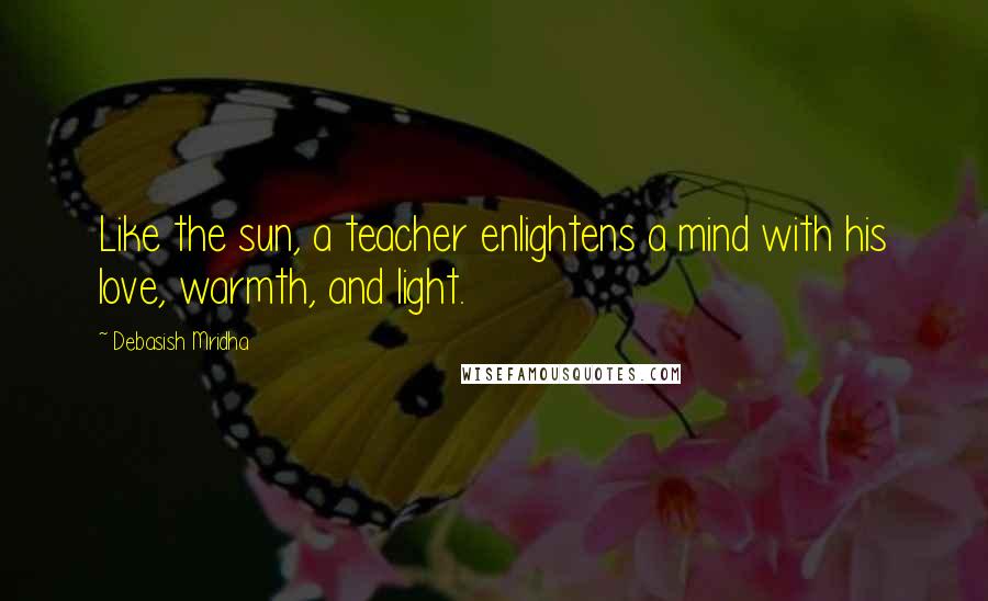 Debasish Mridha Quotes: Like the sun, a teacher enlightens a mind with his love, warmth, and light.