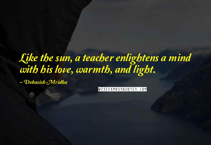 Debasish Mridha Quotes: Like the sun, a teacher enlightens a mind with his love, warmth, and light.