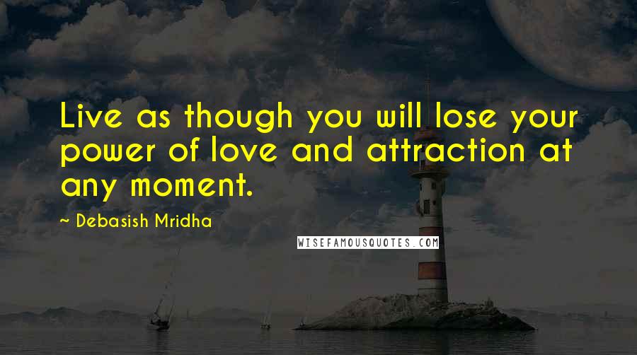 Debasish Mridha Quotes: Live as though you will lose your power of love and attraction at any moment.
