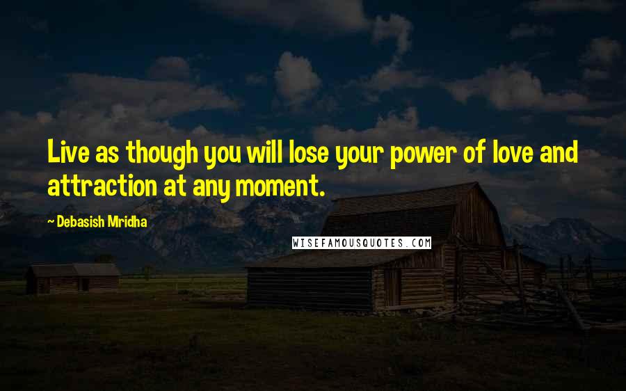 Debasish Mridha Quotes: Live as though you will lose your power of love and attraction at any moment.