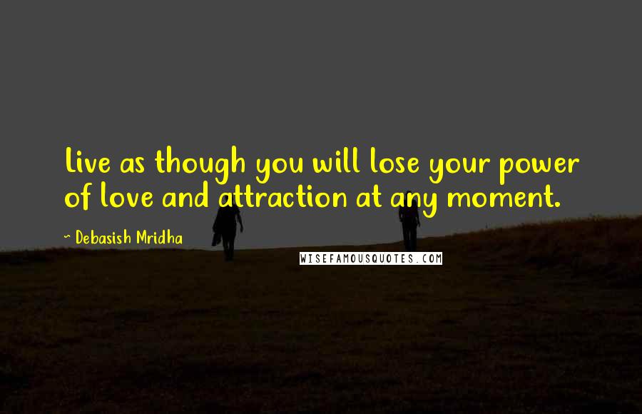 Debasish Mridha Quotes: Live as though you will lose your power of love and attraction at any moment.