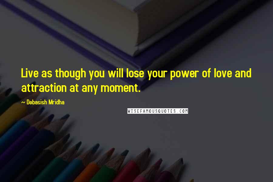 Debasish Mridha Quotes: Live as though you will lose your power of love and attraction at any moment.