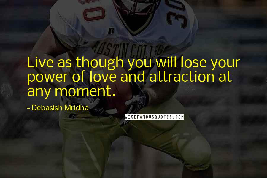 Debasish Mridha Quotes: Live as though you will lose your power of love and attraction at any moment.