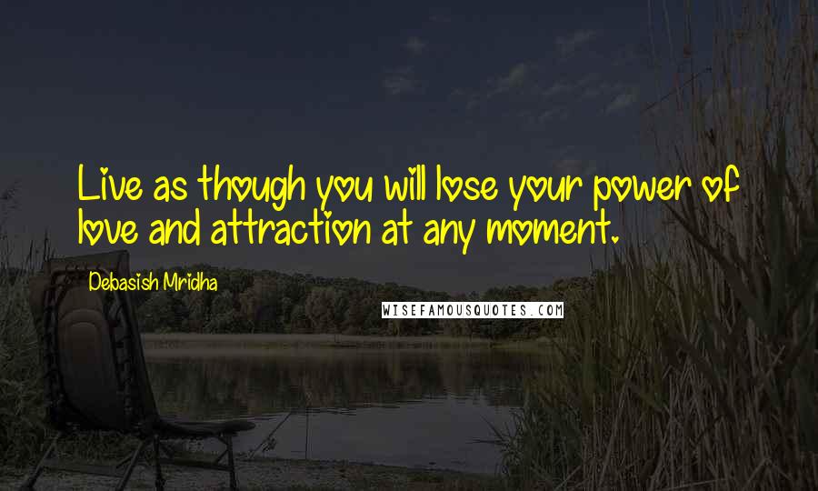 Debasish Mridha Quotes: Live as though you will lose your power of love and attraction at any moment.