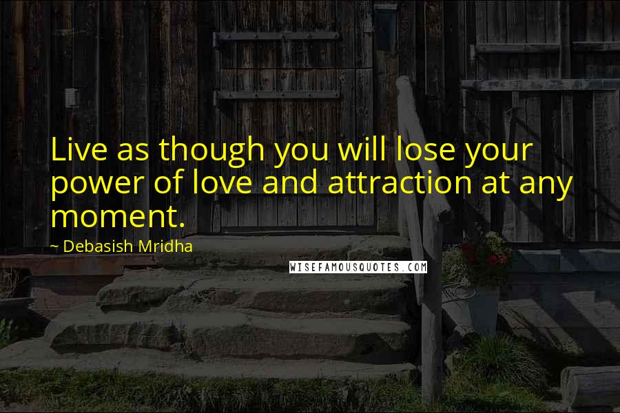 Debasish Mridha Quotes: Live as though you will lose your power of love and attraction at any moment.