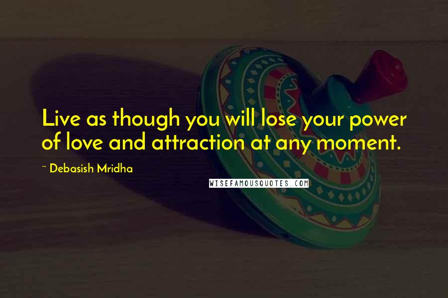 Debasish Mridha Quotes: Live as though you will lose your power of love and attraction at any moment.