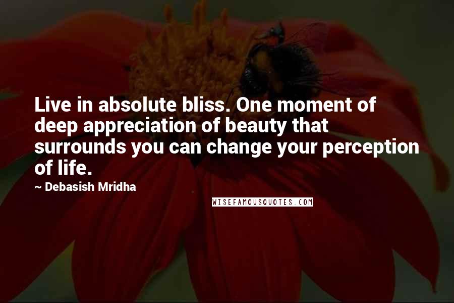 Debasish Mridha Quotes: Live in absolute bliss. One moment of deep appreciation of beauty that surrounds you can change your perception of life.