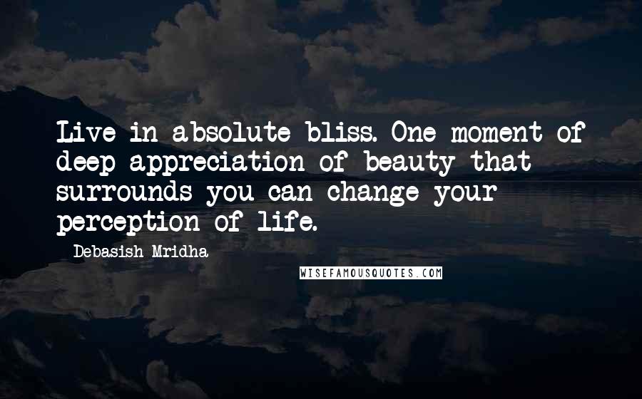 Debasish Mridha Quotes: Live in absolute bliss. One moment of deep appreciation of beauty that surrounds you can change your perception of life.