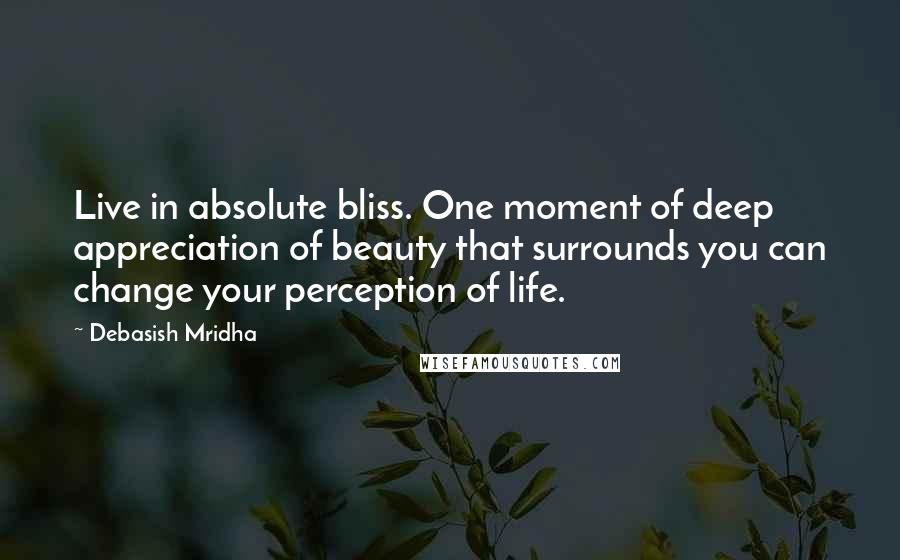 Debasish Mridha Quotes: Live in absolute bliss. One moment of deep appreciation of beauty that surrounds you can change your perception of life.