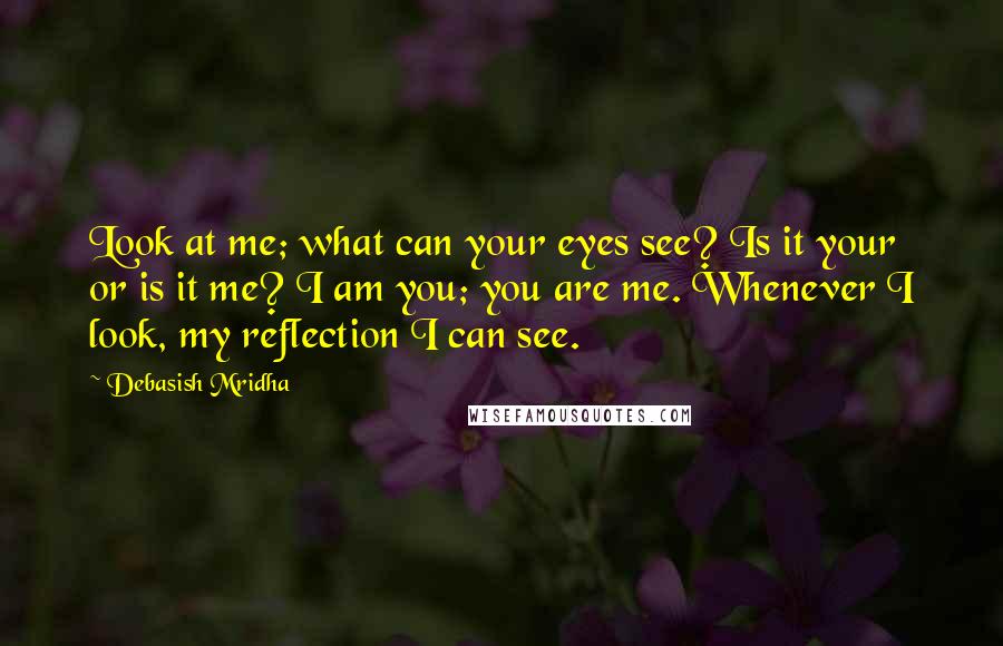 Debasish Mridha Quotes: Look at me; what can your eyes see? Is it your or is it me? I am you; you are me. Whenever I look, my reflection I can see.