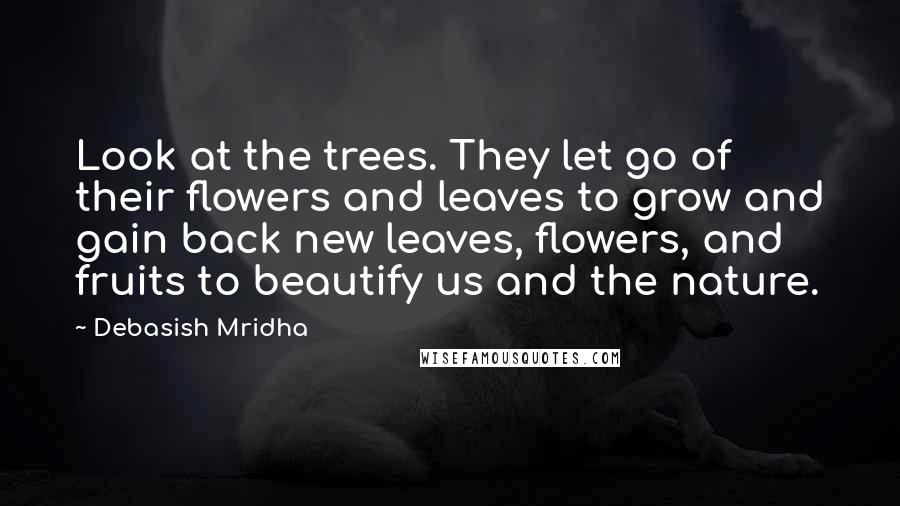 Debasish Mridha Quotes: Look at the trees. They let go of their flowers and leaves to grow and gain back new leaves, flowers, and fruits to beautify us and the nature.