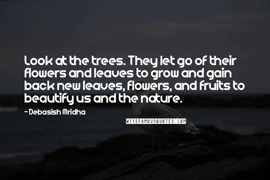 Debasish Mridha Quotes: Look at the trees. They let go of their flowers and leaves to grow and gain back new leaves, flowers, and fruits to beautify us and the nature.