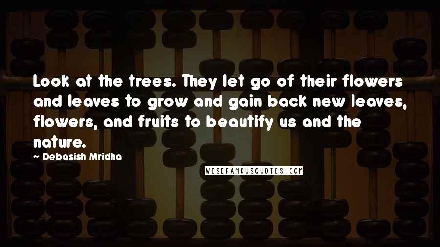 Debasish Mridha Quotes: Look at the trees. They let go of their flowers and leaves to grow and gain back new leaves, flowers, and fruits to beautify us and the nature.