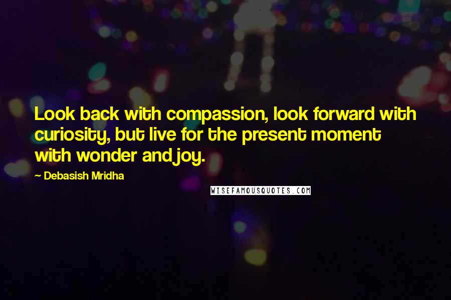 Debasish Mridha Quotes: Look back with compassion, look forward with curiosity, but live for the present moment with wonder and joy.