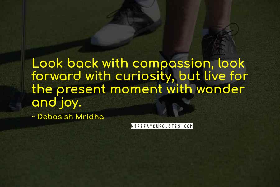 Debasish Mridha Quotes: Look back with compassion, look forward with curiosity, but live for the present moment with wonder and joy.
