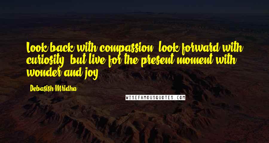 Debasish Mridha Quotes: Look back with compassion, look forward with curiosity, but live for the present moment with wonder and joy.