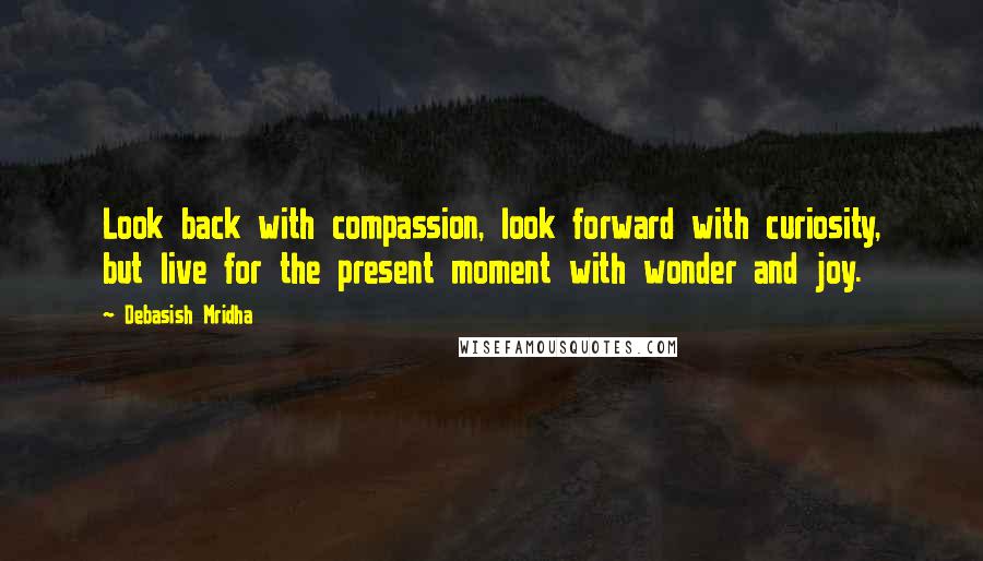 Debasish Mridha Quotes: Look back with compassion, look forward with curiosity, but live for the present moment with wonder and joy.