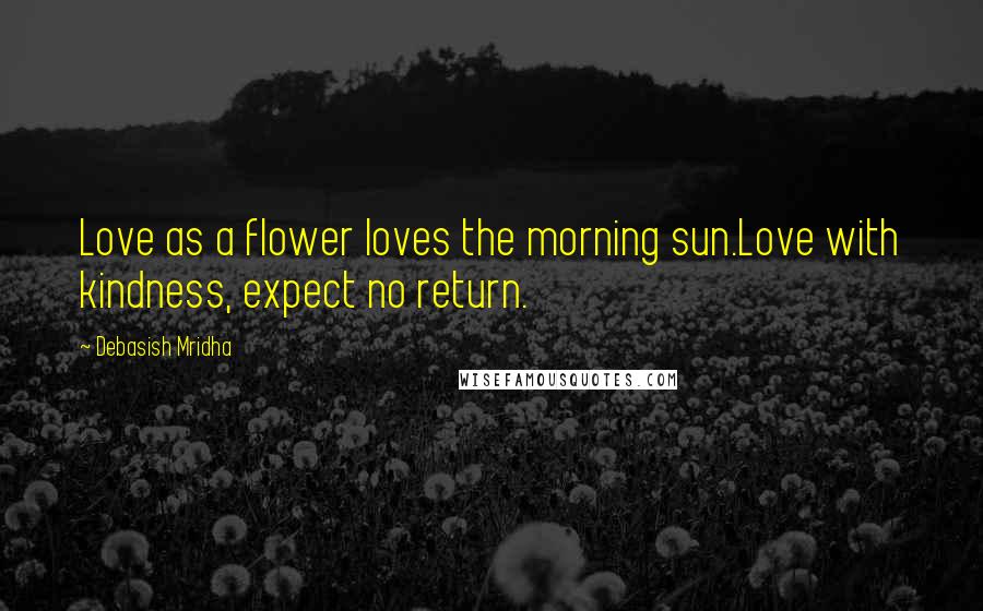 Debasish Mridha Quotes: Love as a flower loves the morning sun.Love with kindness, expect no return.