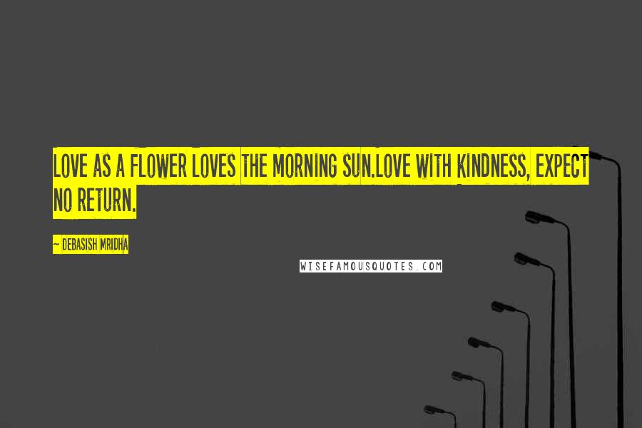 Debasish Mridha Quotes: Love as a flower loves the morning sun.Love with kindness, expect no return.