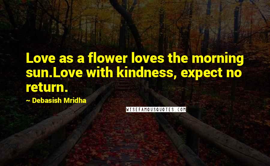 Debasish Mridha Quotes: Love as a flower loves the morning sun.Love with kindness, expect no return.