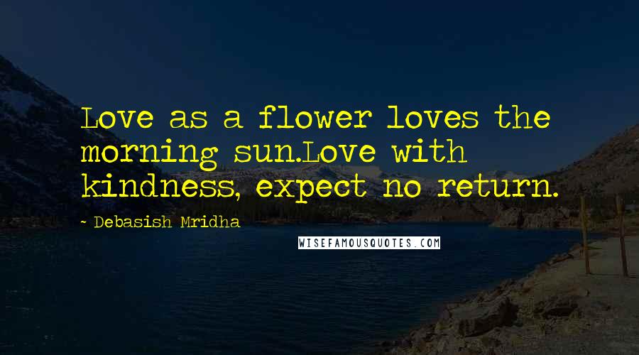 Debasish Mridha Quotes: Love as a flower loves the morning sun.Love with kindness, expect no return.