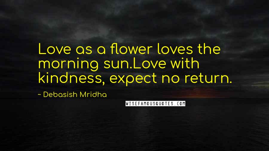 Debasish Mridha Quotes: Love as a flower loves the morning sun.Love with kindness, expect no return.