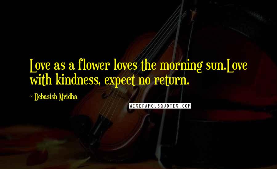 Debasish Mridha Quotes: Love as a flower loves the morning sun.Love with kindness, expect no return.