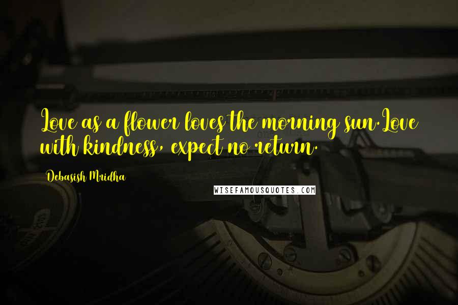 Debasish Mridha Quotes: Love as a flower loves the morning sun.Love with kindness, expect no return.