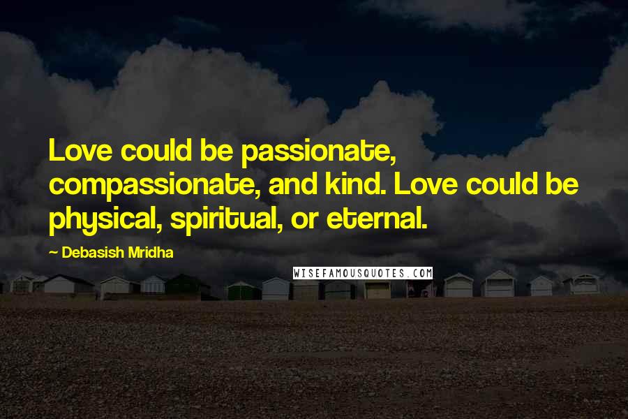 Debasish Mridha Quotes: Love could be passionate, compassionate, and kind. Love could be physical, spiritual, or eternal.