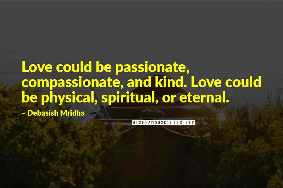 Debasish Mridha Quotes: Love could be passionate, compassionate, and kind. Love could be physical, spiritual, or eternal.