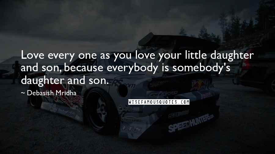 Debasish Mridha Quotes: Love every one as you love your little daughter and son, because everybody is somebody's daughter and son.