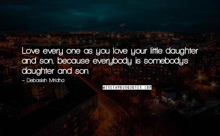 Debasish Mridha Quotes: Love every one as you love your little daughter and son, because everybody is somebody's daughter and son.