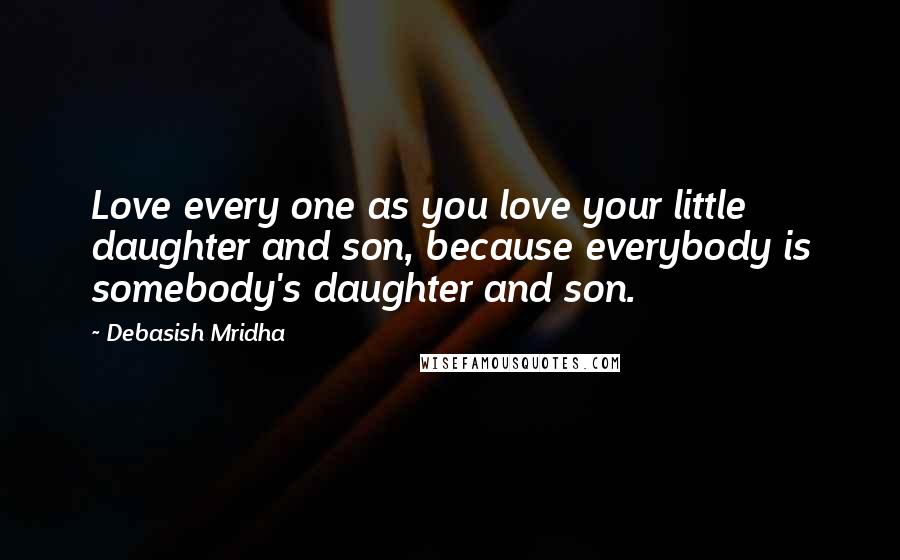 Debasish Mridha Quotes: Love every one as you love your little daughter and son, because everybody is somebody's daughter and son.