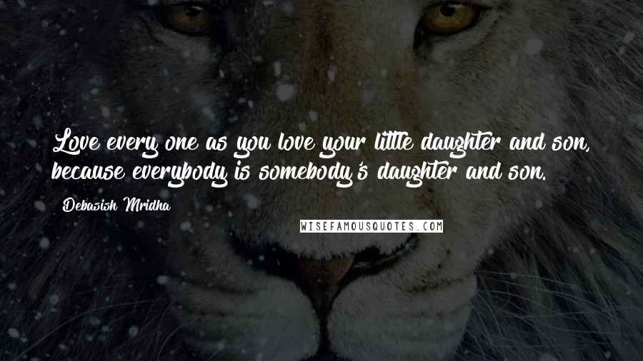 Debasish Mridha Quotes: Love every one as you love your little daughter and son, because everybody is somebody's daughter and son.