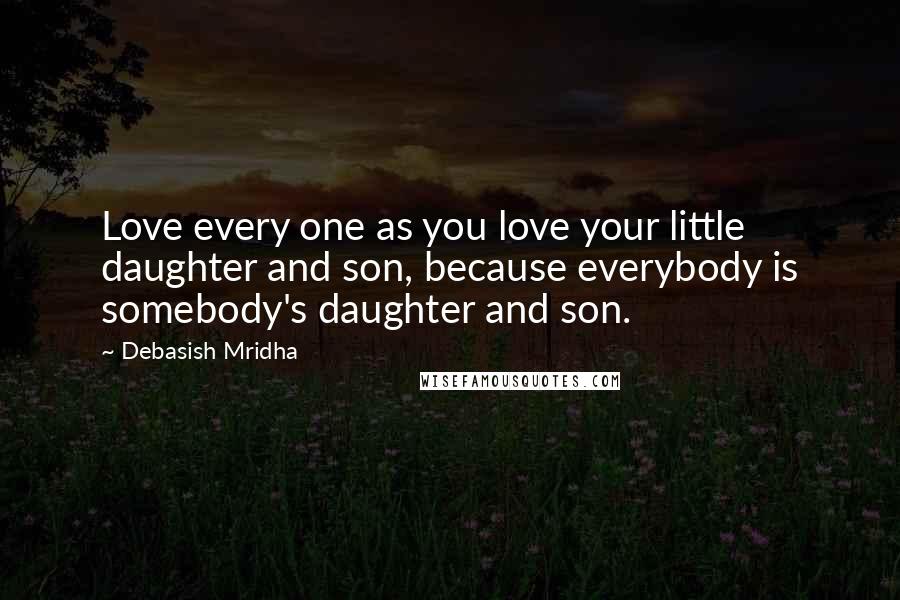 Debasish Mridha Quotes: Love every one as you love your little daughter and son, because everybody is somebody's daughter and son.