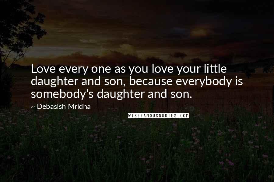 Debasish Mridha Quotes: Love every one as you love your little daughter and son, because everybody is somebody's daughter and son.