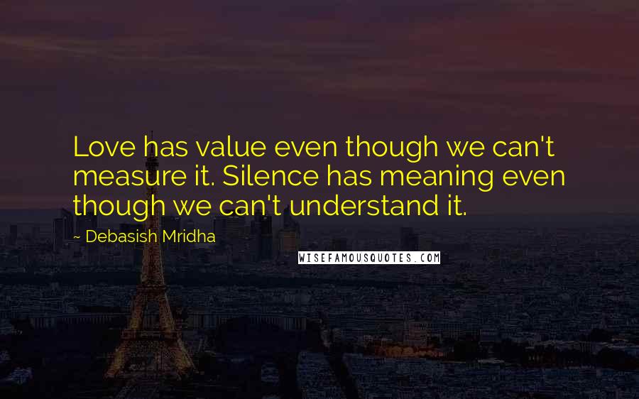 Debasish Mridha Quotes: Love has value even though we can't measure it. Silence has meaning even though we can't understand it.